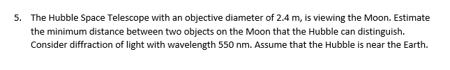 5. The Hubble Space Telescope with an objective diameter of 2.4 m, is viewing the Moon. Estimate
the minimum distance between two objects on the Moon that the Hubble can distinguish.
Consider diffraction of light with wavelength 550 nm. Assume that the Hubble is near the Earth.
