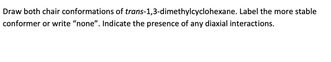 Draw both chair conformations of trans-1,3-dimethylcyclohexane. Label the more stable
conformer or write "none". Indicate the presence of any diaxial interactions.