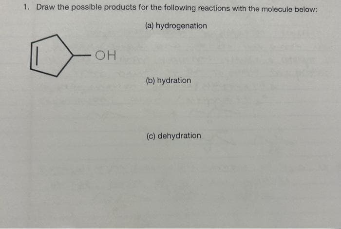 1. Draw the possible products for the following reactions with the molecule below:
(a) hydrogenation
OH
(b) hydration
(c) dehydration