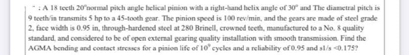 * :A 18 teeth 20°normal pitch angle helical pinion with a right-hand helix angle of 30° and The diametral pitch is
9 teeth/in transmits 5 hp to a 45-tooth gear. The pinion speed is 100 rev/min, and the gears are made of steel grade
2, face width is 0.95 in, through-hardened steel at 280 Brinell, crowned teeth, manufactured to a No. 8 quality
standard, and considered to be of open external gearing quality installation with smooth transmission. Find the
AGMA bending and contact stresses for a pinion life of 10° cycles and a reliability of0.95 and sl/s <0.175?
