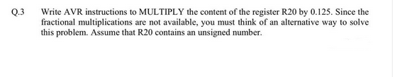 Q.3
Write AVR instructions to MULTIPLY the content of the register R20 by 0.125. Since the
fractional multiplications are not available, you must think of an alternative way to solve
this problem. Assume that R20 contains an unsigned number.