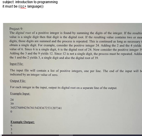 subject introduction to programming
it must be ((cc+ language))
Project 9:
The digital root of a positive integer is found by summing the digits of the integer. If the resultin
value is a single digit then that digit is the digital root. If the resulting value contains two or mom
digits, those digits are summed and the process is repeated. This is continued as long as necessary t
obtain a single digit. For example, consider the positive integer 24. Adding the 2 and the 4 yields
value of 6. Since 6 is a single digit, 6 is the digital root of 24. Now consider the positive integer 39
Adding the 3 and the 9 yields 12. Since 12 is not a single digit, the process must be repeated. Addins
the 1 and the 2 yields 3, a single digit and also the digital root of 39.
Input File:
The input file will contain a list of positive integers, one per line. The end of the input will be
indicated by an integer value of zero.
Output File:
For each integer in the input, output its digital root on a separate line of the output.
Example Input:
24
39
34527689425676154283672531207341
0
Example Output:
6
3
3