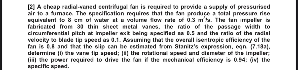 [2] A cheap radial-vaned centrifugal fan is required to provide a supply of pressurised
air to a furnace. The specification requires that the fan produce a total pressure rise
equivalent to 8 cm of water at a volume flow rate of 0.3 m³/s. The fan impeller is
fabricated from 30 thin sheet metal vanes, the ratio of the passage width to
circumferential pitch at impeller exit being specified as 0.5 and the ratio of the radial
velocity to blade tip speed as 0.1. Assuming that the overall isentropic efficiency of the
fan is 0.8 and that the slip can be estimated from Stanitz's expression, eqn. (7.18a),
determine (i) the vane tip speed; (ii) the rotational speed and diameter of the impeller;
(iii) the power required to drive the fan if the mechanical efficiency is 0.94; (iv) the
specific speed.
