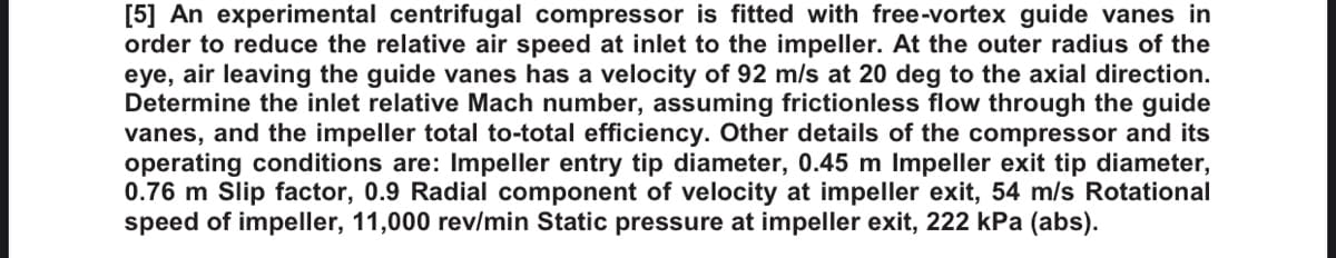 [5] An experimental centrifugal compressor is fitted with free-vortex guide vanes in
order to reduce the relative air speed at inlet to the impeller. At the outer radius of the
eye, air leaving the guide vanes has a velocity of 92 m/s at 20 deg to the axial direction.
Determine the inlet relative Mach number, assuming frictionless flow through the guide
vanes, and the impeller total to-total efficiency. Other details of the compressor and its
operating conditions are: Impeller entry tip diameter, 0.45 m Impeller exit tip diameter,
0.76 m Slip factor, 0.9 Radial component of velocity at impeller exit, 54 m/s Rotational
speed of impeller, 11,000 rev/min Static pressure at impeller exit, 222 kPa (abs).
