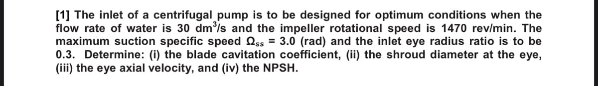 [1] The inlet of a centrifugal pump is to be designed for optimum conditions when the
flow rate of water is 30 dm/s and the impeller rotational speed is 1470 rev/min. The
maximum suction specific speed Oss = 3.0 (rad) and the inlet eye radius ratio is to be
0.3. Determine: (i) the blade cavitation coefficient, (ii) the shroud diameter at the eye,
(iii) the eye axial velocity, and (iv) the NPSH.
