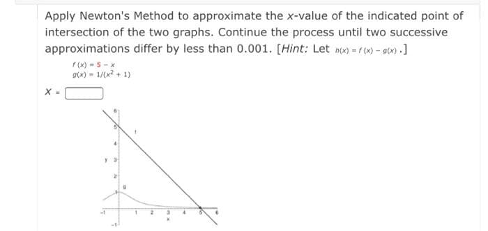 Apply Newton's Method to approximate the x-value of the indicated point of
intersection of the two graphs. Continue the process until two successive
approximations differ by less than 0.001. [Hint: Let n(x) =r (x)-g(x) .]
f (x) -S -x
g(x) - 1/(x? + 1)
