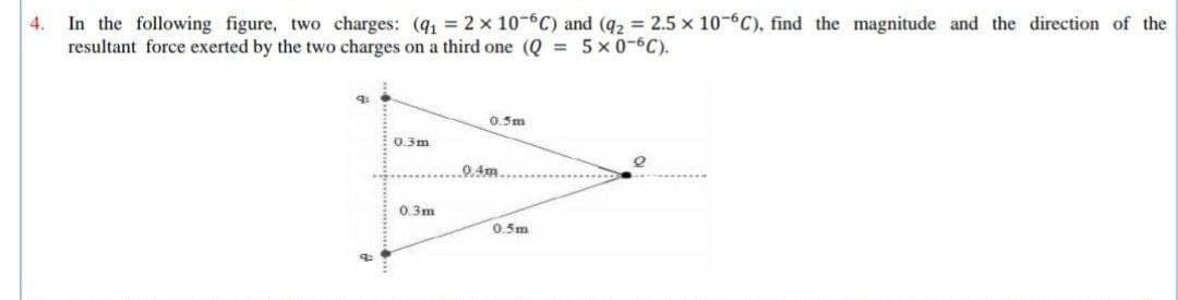 4. In the following figure, two charges: (q, 2 x 10-6C) and (q2 = 2.5 x 10- C). find the magnitude and the direction of the
resultant force exerted by the two charges on a third one (Q = 5x0-6C).
0.5m
0.3m
0 4m
0.3m
0.5m
