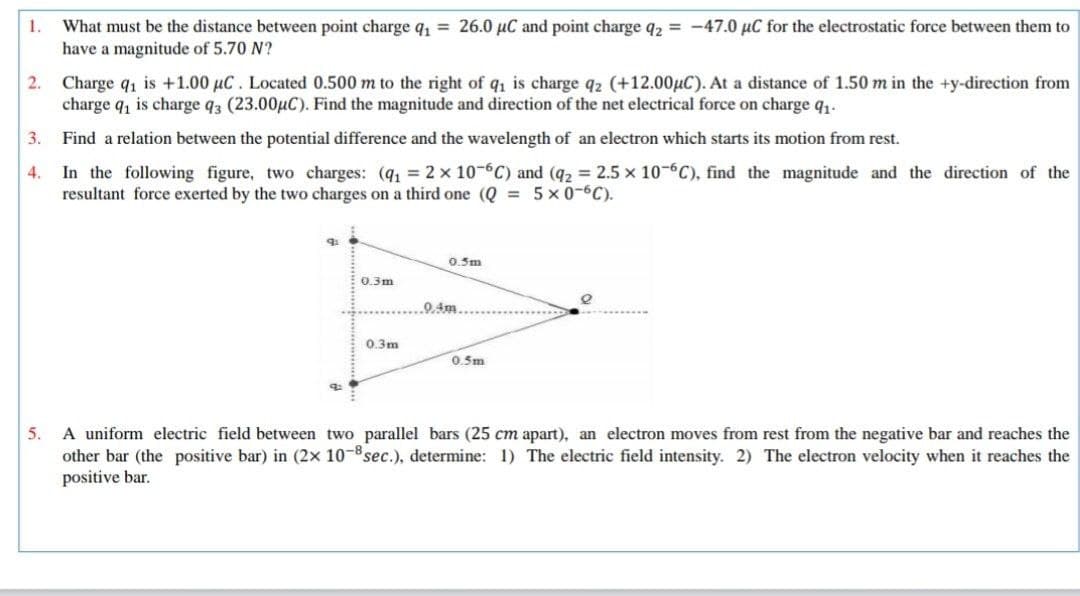 What must be the distance between point charge q, = 26.0 µC and point charge q2 = -47.0 µC for the electrostatic force between them to
have a magnitude of 5.70 N?
1.
2. Charge q, is +1.00 µC. Located 0.500 m to the right of q, is charge q2 (+12.00µC). At a distance of 1.50 m in the +y-direction from
charge q, is charge q3 (23.00µC). Find the magnitude and direction of the net electrical force on charge q,.
3.
Find a relation between the potential difference and the wavelength of an electron which starts its motion from rest.
In the following figure, two charges: (q 2 x 10-6C) and (q2 = 2.5 x 10-6C), find the magnitude and the direction of the
resultant force exerted by the two charges on a third one (Q = 5 x 0-6C).
4.
0.5m
0.3m
0.4m.
0.3m
0.5m
5. A uniform electric field between two parallel bars (25 cm apart), an electron moves from rest from the negative bar and reaches the
other bar (the positive bar) in (2x 10-8sec.), determine: 1) The electric field intensity. 2) The electron velocity when it reaches the
positive bar.
