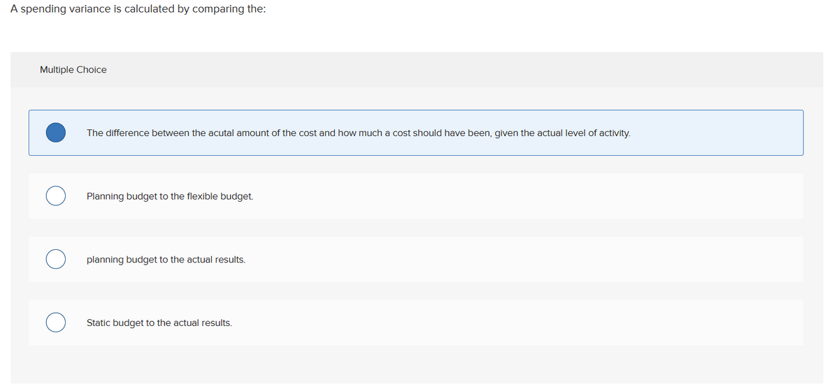 A spending variance is calculated by comparing the:
Multiple Choice
The difference between the acutal amount of the cost and how much a cost should have been, given the actual level of activity.
Planning budget to the flexible budget.
planning budget to the actual results.
Static budget to the actual results.