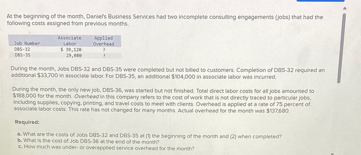 At the beginning of the month, Daniel's Business Services had two incomplete consulting engagements (jobs) that had the
following costs assigned from previous months.
Job Number
DBS-32
DBS-35
Associate
Labor
$ 39,120
29,080
Applied
Overhead
?
?
During the month, Jobs DBS-32 and DBS-35 were completed but not billed to customers. Completion of DBS-32 required an
additional $33,700 in associate labor. For DBS-35, an additional $104,000 in associate labor was incurred.
During the month, the only new job, DBS-36, was started but not finished. Total direct labor costs for all jobs amounted to
$188,000 for the month. Overhead in this company refers to the cost of work that is not directly traced to particular jobs,
including supplies, copying, printing, and travel costs to meet with clients. Overhead is applied at a rate of 75 percent of
associate labor costs. This rate has not changed for many months. Actual overhead for the month was $137,680.
Required:
a. What are the costs of Jobs DBS-32 and DBS-35 at (1) the beginning of the month and (2) when completed?
b. What is the cost of Job DBS-36 at the end of the month?
c. How much was under- or overapplied service overhead for the month?