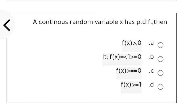 r
A continous random variable x has p.d.f.,then
f(x) >;0
a O
It; f(x)=<1>=0 .b
f(x) >==0
.CO
f(x) >=1 .d O