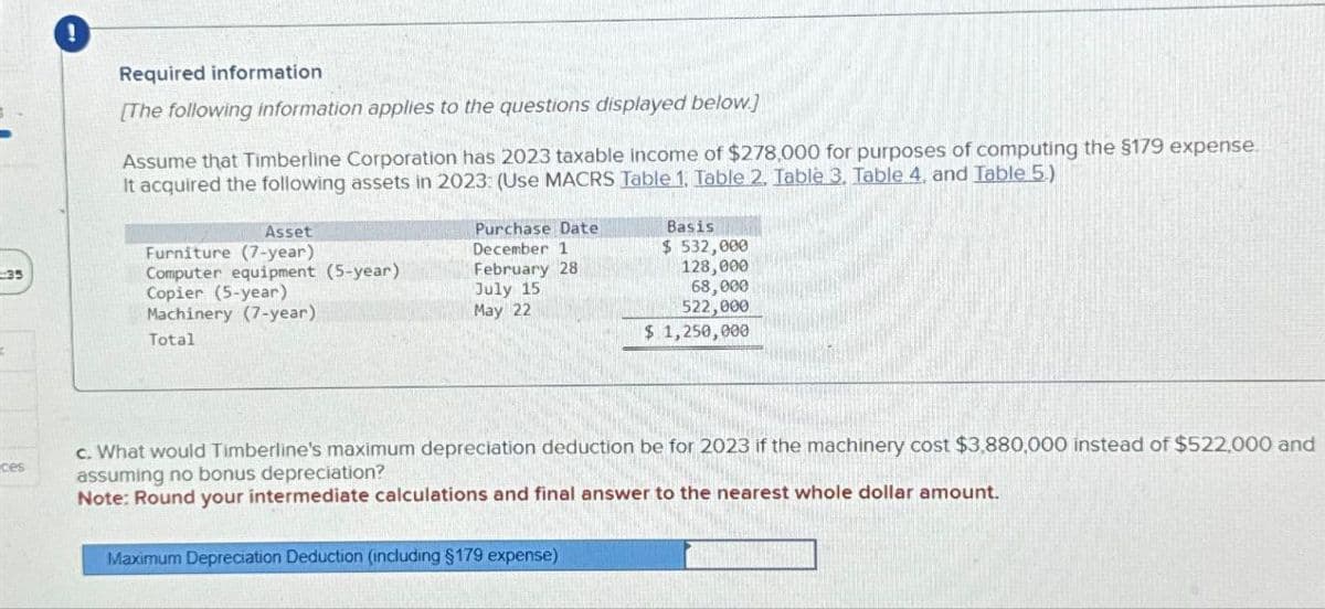 !
Required information
[The following information applies to the questions displayed below]
Assume that Timberline Corporation has 2023 taxable income of $278,000 for purposes of computing the $179 expense.
It acquired the following assets in 2023: (Use MACRS Table 1. Table 2. Table 3. Table 4, and Table 5.)
Asset
Furniture (7-year)
Computer equipment (5-year)
35
Copier (5-year)
Machinery (7-year)
Total
Purchase Date
December 1
Basis
$ 532,000
February 28
July 15
May 22
128,000
68,000
522,000
$ 1,250,000
ces
c. What would Timberline's maximum depreciation deduction be for 2023 if the machinery cost $3,880,000 instead of $522,000 and
assuming no bonus depreciation?
Note: Round your intermediate calculations and final answer to the nearest whole dollar amount.
Maximum Depreciation Deduction (including $179 expense)