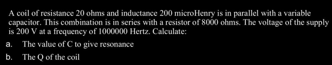 A coil of resistance 20 ohms and inductance 200 microHenry is in parallel with a variable
capacitor. This combination is in series with a resistor of 8000 ohms. The voltage of the supply
is 200 V at a frequency of 1000000 Hertz. Calculate:
а.
The value of C to give resonance
b.
The Q of the coil
