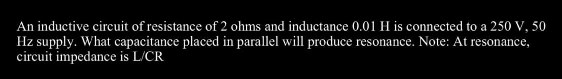 An inductive circuit of resistance of 2 ohms and inductance 0.01 H is connected to a 250 V, 50
Hz supply. What capacitance placed in parallel will produce resonance. Note: At resonance,
circuit impedance is L/CR
