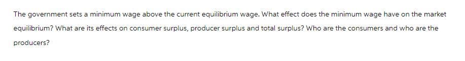 The government sets a minimum wage above the current equilibrium wage. What effect does the minimum wage have on the market
equilibrium? What are its effects on consumer surplus, producer surplus and total surplus? Who are the consumers and who are the
producers?