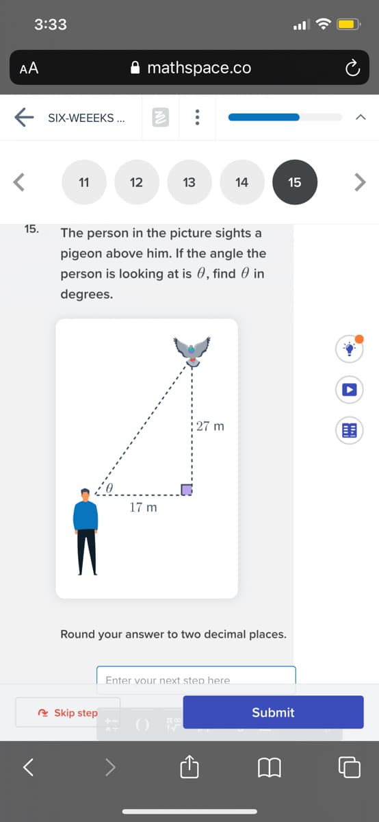 3:33
AA
mathspace.co
E SIX-WEEEKS ...
11
12
13
14
15
15.
The person in the picture sights a
pigeon above him. If the angle the
person is looking at is 0, find 0 in
degrees.
27 m
17 m
Round your answer to two decimal places.
Enter vour next step here
A Skip step
Submit
...
