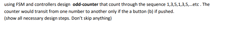 using FSM and controllers design odd-counter that count through the sequence 1,3,5,1,3,5,.etc. The
counter would transit from one number to another only if the a button (b) if pushed.
(show all necessary design steps. Don't skip anything)
