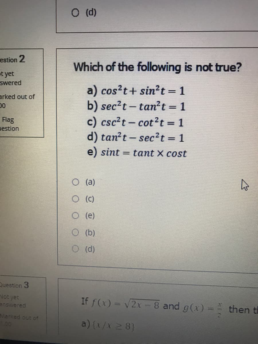 O (d)
estion 2
Which of the following is not true?
t yet
swered
a) cos?t+ sin2t =1
b) sec?t- tan?t = 1
c) csc?t- cot2t = 1
d) tan?t – sec²t = 1
%3D
arked out of
00
Flag
iestion
e) sint = tant X cost
O (a)
O ()
(e)
O (b)
O (d)
Question 3
Vot yet
answered
If f(x) = v2x -8 and g(x) =
then th
Marked out of
L00
a) {x/x 2 8}
