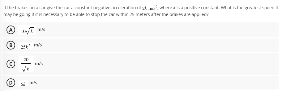 If the brakes on a car give the car a constant negative acceleration of 2k m/s², where k is a positive constant. What is the greatest speed it
may be going if it is necessary to be able to stop the car within 25 meters after the brakes are applied?
(A
A 10/ m/s
(B
25k2 m/s
20
m/s
D
5k m/s
