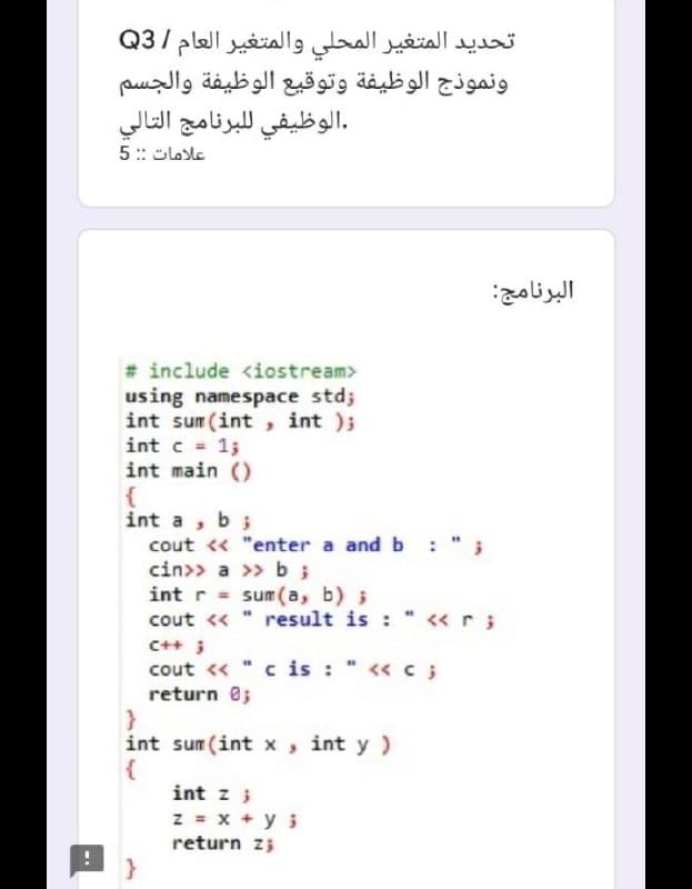 تحديد المتغير المحلي والمتغير العام /Q3
ونموذج الوظيفة وتوقيع الوظيفة والجسم
.الوظيفي ل لبرنامج التالي
5 :: Slosle
البرنامج
# include <iostream>
using namespace std;
int sum (int , int );
int c = 1;
int main ()
int a, b;
cout « "enter a and b :
cin>> a >> b;
int r = sum(a, b) ;
cout <«
result is : " «r;
C++ ;
cout « "c is : " << c;
return e;
int sum (int x, int y )
int z ;
z = x + y i
return z;
