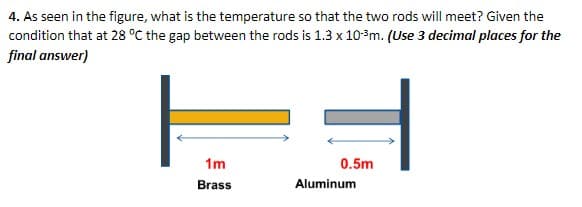 4. As seen in the figure, what is the temperature so that the two rods will meet? Given the
condition that at 28 °C the gap between the rods is 1.3 x 10-³m. (Use 3 decimal places for the
final answer)
1m
Brass
0.5m
Aluminum