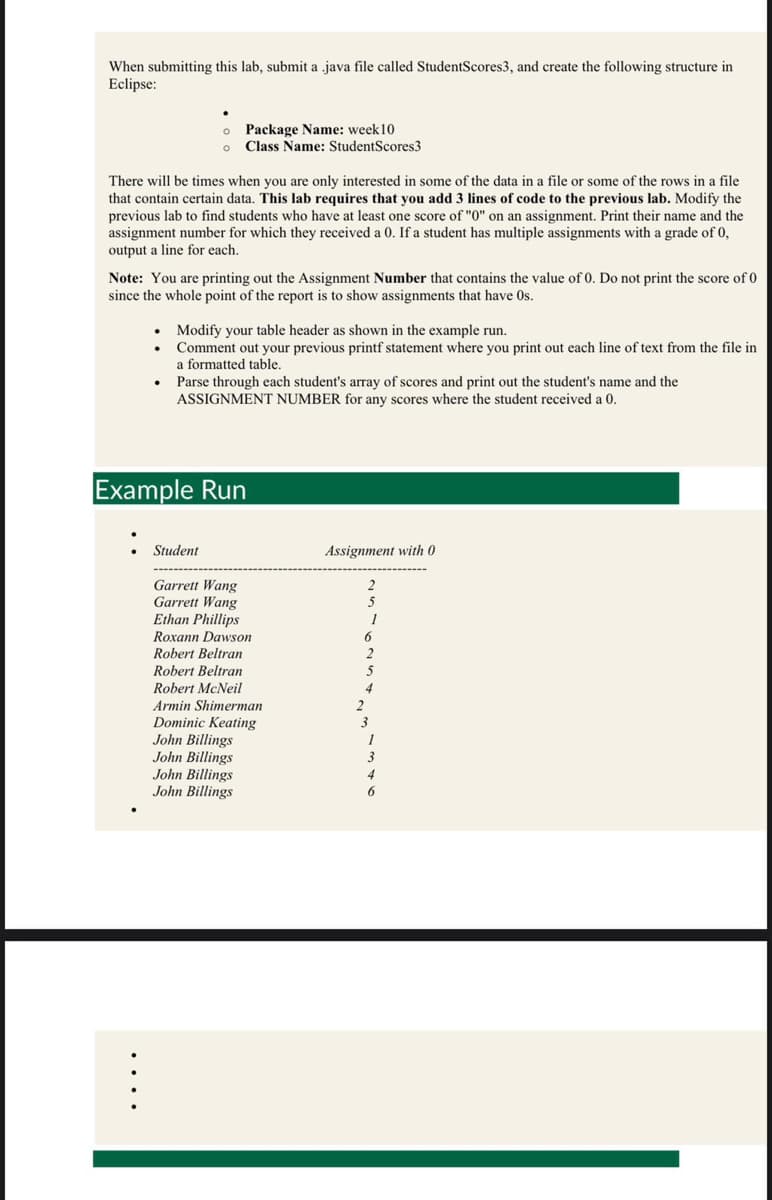 When submitting this lab, submit a java file called StudentScores3, and create the following structure in
Eclipse:
There will be times when you are only interested in some of the data in a file or some of the rows in a file
that contain certain data. This lab requires that you add 3 lines of code to the previous lab. Modify the
previous lab to find students who have at least one score of "0" on an assignment. Print their name and the
assignment number for which they received a 0. If a student has multiple assignments with a grade of 0,
output a line for each.
o
Package Name: week 10
o Class Name: StudentScores3
Note: You are printing out the Assignment Number that contains the value of 0. Do not print the score of 0
since the whole point of the report is to show assignments that have Os.
•
.
Modify your table header as shown in the example run.
Comment out your previous printf statement where you print out each line of text from the file in
a formatted table.
Parse through each student's array of scores and print out the student's name and the
ASSIGNMENT NUMBER for any scores where the student received a 0.
Example Run
Student
Garrett Wang
Garrett Wang
Ethan Phillips
Roxann Dawson
Robert Beltran
Robert Beltran
Robert McNeil
Armin Shimerman
Dominic Keating
John Billings
John Billings
John Billings
John Billings
Assignment with 0
2
5
1
6
2
2
5
4
3
1
3
6