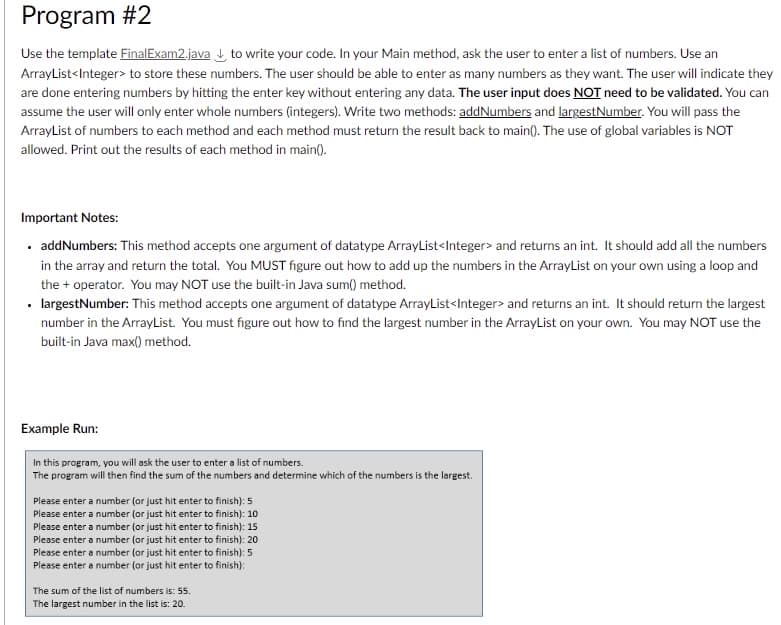 Program #2
Use the template Final Exam2.java to write your code. In your Main method, ask the user to enter a list of numbers. Use an
ArrayList<Integer> to store these numbers. The user should be able to enter as many numbers as they want. The user will indicate they
are done entering numbers by hitting the enter key without entering any data. The user input does NOT need to be validated. You can
assume the user will only enter whole numbers (integers). Write two methods: addNumbers and largestNumber. You will pass the
ArrayList of numbers to each method and each method must return the result back to main(). The use of global variables is NOT
allowed. Print out the results of each method in main().
Important Notes:
. addNumbers: This method accepts one argument of datatype ArrayList<Integer> and returns an int. It should add all the numbers
in the array and return the total. You MUST figure out how to add up the numbers in the ArrayList on your own using a loop and
the + operator. You may NOT use the built-in Java sum() method.
• largestNumber: This method accepts one argument of datatype ArrayList<Integer> and returns an int. It should return the largest
number in the ArrayList. You must figure out how to find the largest number in the ArrayList on your own. You may NOT use the
built-in Java max() method.
Example Run:
In this program, you will ask the user to enter a list of numbers.
The program will then find the sum of the numbers and determine which of the numbers is the largest.
Please enter a number (or just hit enter to finish): 5
Please enter a number (or just hit enter to finish): 10
Please enter a number (or just hit enter to finish): 15
Please enter a number (or just hit enter to finish): 20
Please enter a number (or just hit enter to finish): 5
Please enter a number (or just hit enter to finish):
The sum of the list of numbers is: 55.
The largest number in the list is: 20.