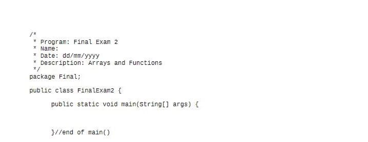 /*
* Program: Final Exam 2
* Name:
* Date: dd/mm/yyyy
* Description: Arrays and Functions
2/
package Final;
public class FinalExam2 {
public static void main(String[] args) {
}//end of main()