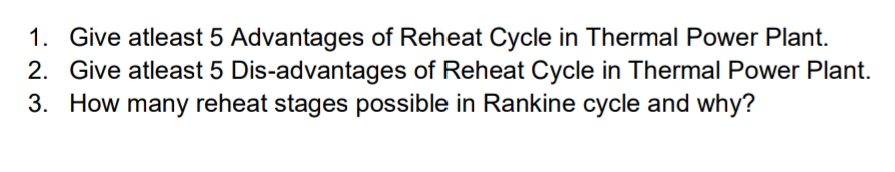 1. Give atleast 5 Advantages of Reheat Cycle in Thermal Power Plant.
2. Give atleast 5 Dis-advantages of Reheat Cycle in Thermal Power Plant.
3. How many reheat stages possible in Rankine cycle and why?