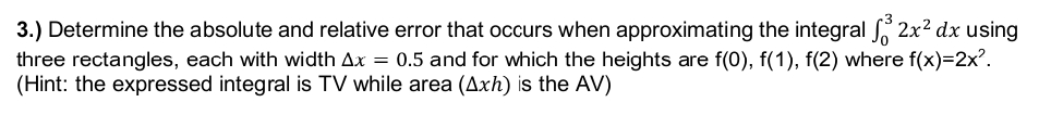 3.) Determine the absolute and relative error that occurs when approximating the integral ³ 2x² dx using
three rectangles, each with width Ax = 0.5 and for which the heights are f(0), f(1), f(2) where f(x)=2x².
(Hint: the expressed integral is TV while area (Axh) is the AV)