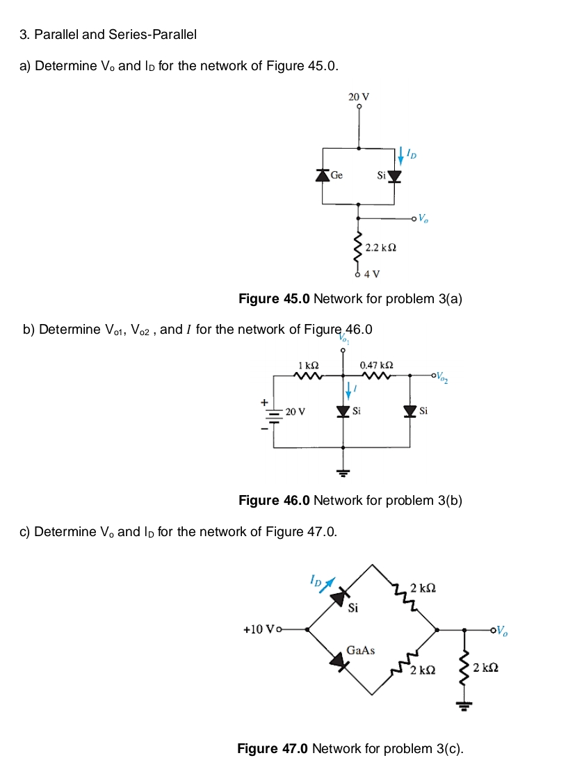 3. Parallel and Series-Parallel
a) Determine V. and lp for the network of Figure 45.0.
20 V
b) Determine Vo1, Vo2, and I for the network of Figure 46.0
0.47 ΚΩ
+
- 20 V
Si
Si
Figure 46.0 Network for problem 3(b)
c) Determine V, and lp for the network of Figure 47.0.
2 ΚΩ
+10 Vo
GaAs
2 k2
Figure 47.0 Network for problem 3(c).
Ge
Si
' 2.2 ΚΩ
ID
V₂
6 4 V
Figure 45.0 Network for problem 3(a)
ovo₂
OV
2 ΚΩ