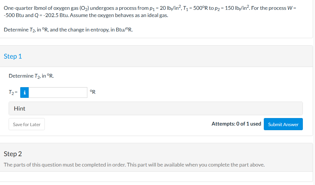 One-quarter Ibmol of oxygen gas (O2) undergoes a process from p1 = 20 lb/in?, T1 = 500°R to p2 = 150 lbț/in?. For the process W =
-500 Btu and Q = -202.5 Btu. Assume the oxygen behaves as an ideal gas.
Determine T2, in °R, and the change in entropy, in Btu/°R.
Step 1
Determine T, in °R.
T2= i
OR
Hint
Save for Later
Attempts: 0 of 1 used
Submit Answer
Step 2
The parts of this question must be completed in order. This part will be available when you complete the part above.
