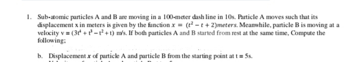 1. Sub-atomic particles A and B are moving in a 100-meter dash line in 10s. Particle A moves such that its
displacement x in meters is given by the function x = (t² – t+ 2)meters. Meanwhile, particle B is moving at a
velocity v = (3t' + t - ² +t) m/s. If both particles A and B started from rest at the same time, Compute the
following;
b. Displacement x of particle A and particle B from the starting point at t = 5s.
