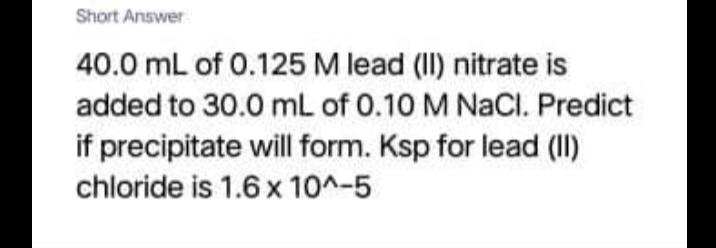 Short Answer
40.0 mL of 0.125 M lead (II) nitrate is
added to 30.0 mL of 0.10 M NACI. Predict
if precipitate will form. Ksp for lead (II)
chloride is 1.6 x 10^-5
