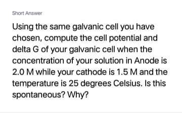 Short Answer
Using the same galvanic cell you have
chosen, compute the cell potential and
delta G of your galvanic cell when the
concentration of your solution in Anode is
2.0 M while your cathode is 1.5 M and the
temperature is 25 degrees Celsius. Is this
spontaneous? Why?
