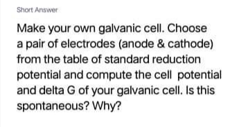 Short Answer
Make your own galvanic cell. Choose
a pair of electrodes (anode & cathode)
from the table of standard reduction
potential and compute the cell potential
and delta G of your galvanic cell. Is this
spontaneous? Why?
