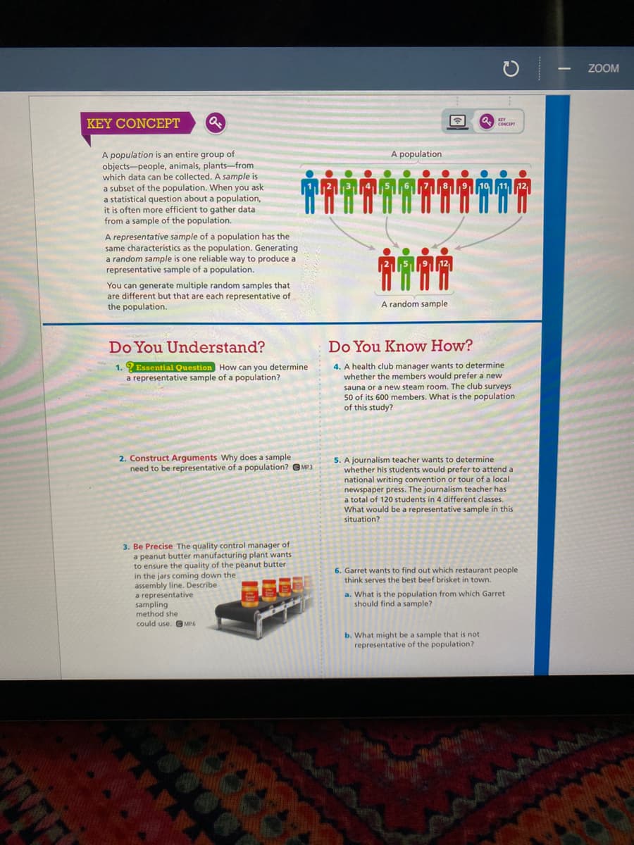 ZOOM
KEY CONCEPT
A population
A population is an entire group of
objects-people, animals, plants-from
which data can be collected. A sample is
a subset of the population. When you ask
a statistical question about a population,
it is often more efficient to gather data
from a sample of the population.
A representative sample of a population has the
same characteristics as the population. Generating
a random sample is one reliable way to produce a
representative sample of a population.
You can generate multiple random samples that
are different but that are each representative of
the population.
A random sample
Do You Understand?
Do You Know How?
4. A health club manager wants to determine
whether the members would prefer a new
sauna or a new steam room. The club surveys
50 of its 600 members. What is the population
of this study?
1. ? Essential Question How can you determine
a representative sample of a population?
2. Construct Arguments Why does a sample
need to be representative of a population? G MP3
5. A journalism teacher wants to determine
whether his students would prefer to attend a
national writing convention or tour of a local
newspaper press. The journalism teacher has
a total of 120 students in 4 different classes.
What would be a representative sample in this
situation?
3. Be Precise The quality control manager of
a peanut butter manufacturing plant wants
to ensure the quality of the peanut butter
in the jars coming down the
assembly line. Describe
a representative
sampling
6. Garret wants to find out which restaurant people
think serves the best beef brisket in town.
a. What is the population from which Garret
should find a sample?
method she
could use. O MP.6
b. What might be a sample that is not
representative of the population?
