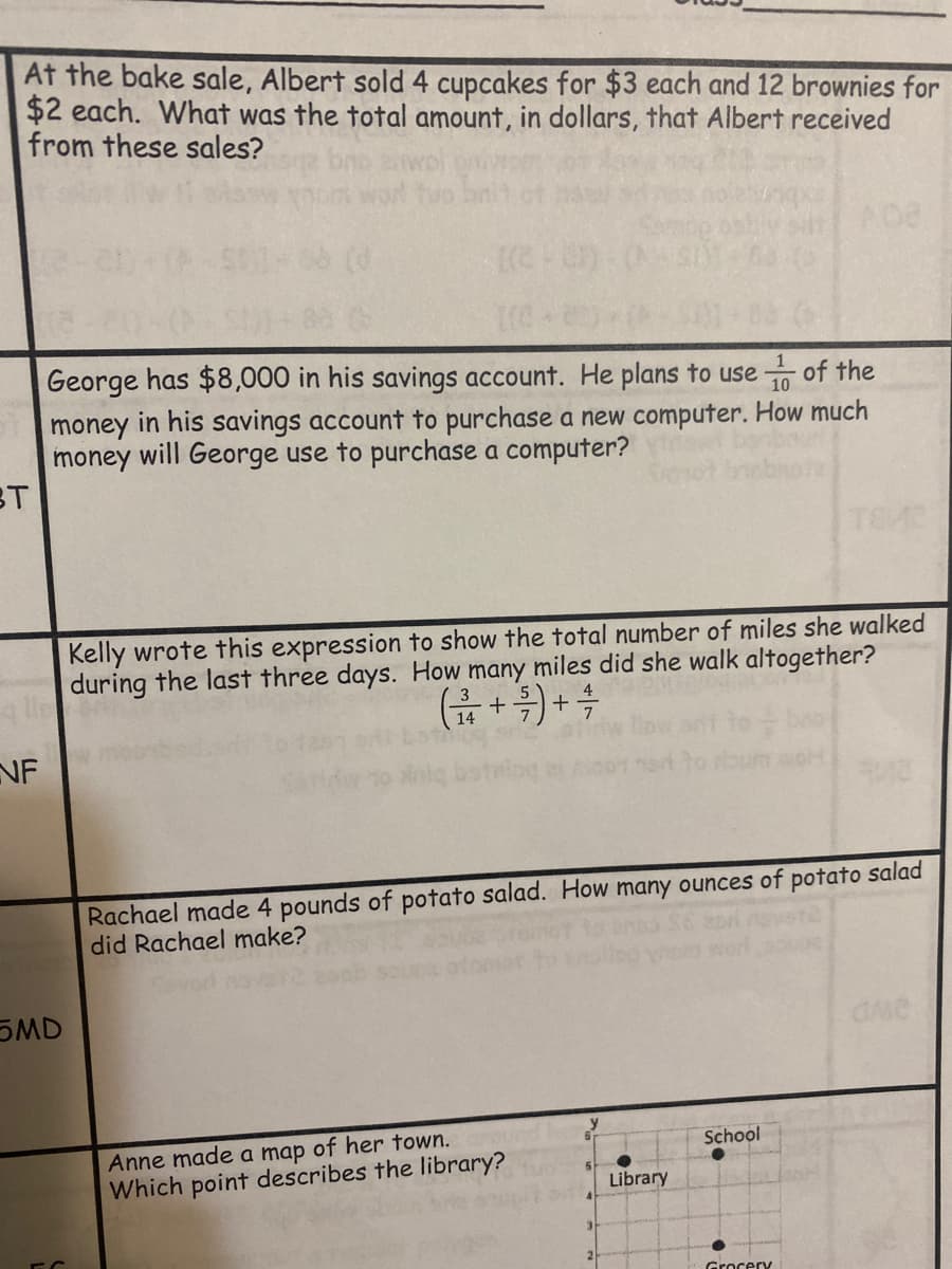 At the bake sale, Albert sold 4 cupcakes for $3 each and 12 brownies for
$2 each. What was the total amount, in dollars, that Albert received
from these sales?
George has $8,000 in his savings account. He plans to use
of the
10
money in his savings account to purchase a new computer. How much
money will George use to purchase a computer?
BT
Kelly wrote this expression to show the total number of miles she walked
during the last three days. How many miles did she walk altogether?
(슈 + ) + 속
3
14
NF
Rachael made 4 pounds of potato salad. How many ounces of potato salad
did Rachael make?
SMD
Anne made a map of her town.
Which point describes the library?
School
Library
Grocery
