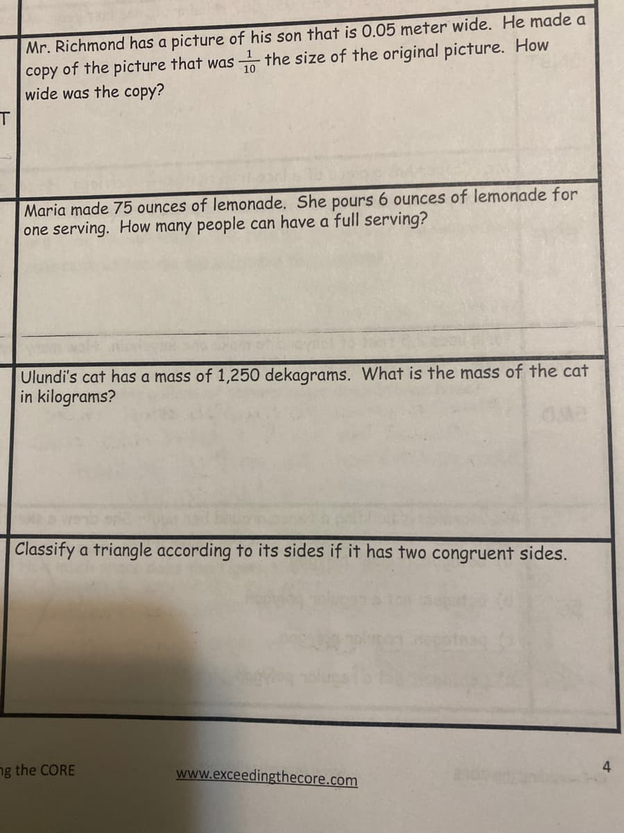 copy of the picture that was the size of the original picture. How
wide was the copy?
Mr. Richmond has a picture of his son that is 0.05 meter wide. He made a
Maria made 75 ounces of lemonade. She pours 6 ounces of lemonade for
one serving. How many people can have a full serving?
Ulundi's cat has a mass of 1,250 dekagrams. What is the mass of the cat
in kilograms?
Classify a triangle according to its sides if it has two congruent sides.
4
ng the CORE
www.exceedingthecore.com
