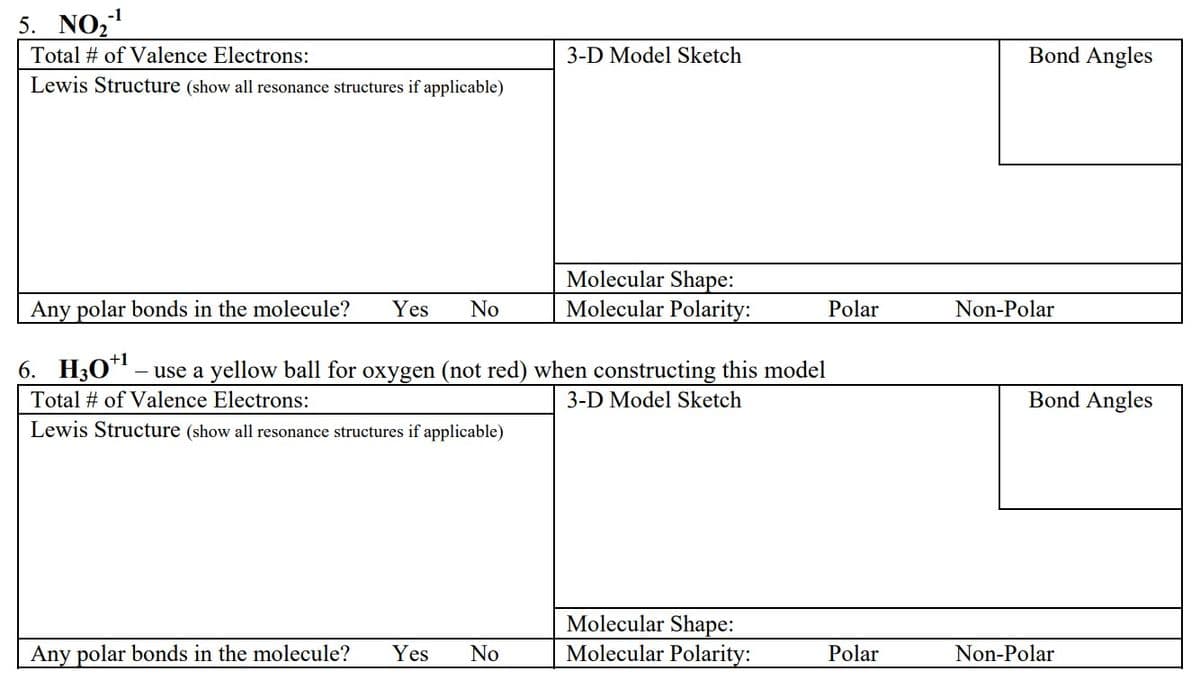 5. NO₂-¹
Total # of Valence Electrons:
Lewis Structure (show all resonance structures if applicable)
3-D Model Sketch
Any polar bonds in the molecule? Yes No
Molecular Shape:
Molecular Polarity:
Any polar bonds in the molecule? Yes No
6. H30*¹ — use a yellow ball for oxygen (not red) when constructing this model
Total # of Valence Electrons:
3-D Model Sketch
Lewis Structure (show all resonance structures if applicable)
Molecular Shape:
Molecular Polarity:
Polar
Polar
Bond Angles
Non-Polar
Bond Angles
Non-Polar