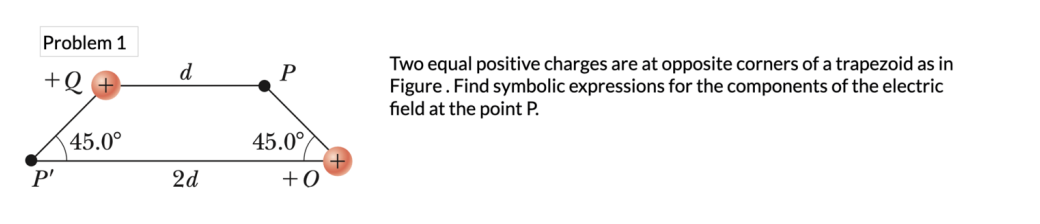 Problem 1
+Q
P'
45.0°
d
2d
P
45.0°
+0
Two equal positive charges are at opposite corners of a trapezoid as in
Figure. Find symbolic expressions for the components of the electric
field at the point P.