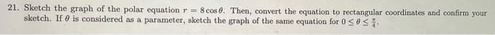 21. Sketch the graph of the polar equation r= 8 cos 0. Then, convert the equation to rectangular coordinates and confirm your
sketch. If is considered as a parameter, sketch the graph of the same equation for 0 ≤ 0≤%.