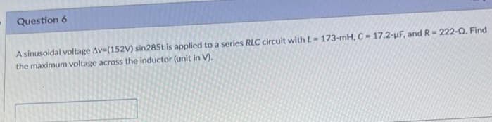 Question 6
A sinusoidal voltage Av-(152V) sin285t is applied to a series RLC circuit with L-173-mH, C- 17.2-µF, and R= 222-0. Find
the maximum voltage across the inductor (unit in V).