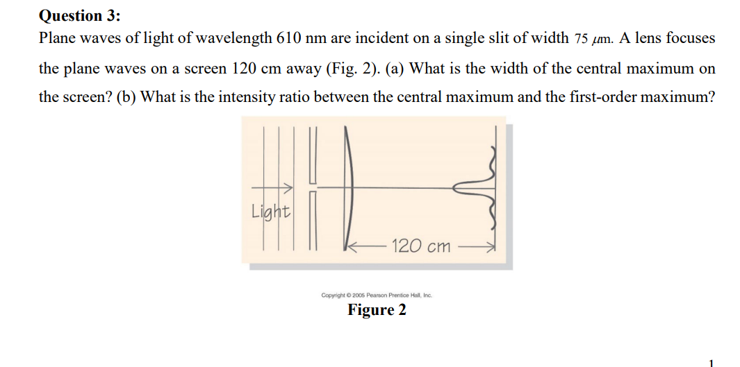 Question 3:
Plane waves of light of wavelength 610 nm are incident on a single slit of width 75 μm. A lens focuses
the plane waves on a screen 120 cm away (Fig. 2). (a) What is the width of the central maximum on
the screen? (b) What is the intensity ratio between the central maximum and the first-order maximum?
Light
120 cm
Copyright © 2005 Pearson Prentice Hall, Inc.
Figure 2