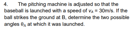 The pitching machine is adjusted so that the
baseball is launched with a speed of Va = 30m/s. If the
ball strikes the ground at B, determine the two possible
angles 0, at which it was launched.
4.
