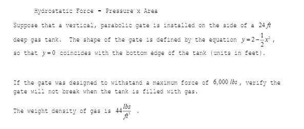 Hydrostatic Force - Pressure x Area
Suppose that a vertical, parabolic gate is installed on the side of a 24 ft
deep gas tank. The shape of the gate is defined by the equation y=2-r,
so that y=0 coincides with the bottom edge of the tank (units in feet).
If the gate was designed to withstand a maximum force of 6,000 lbs , verify the
gate will not break when the tank is filled with gas.
The weight density of gas is 4405
