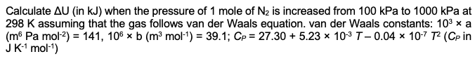 Calculate AU (in kJ) when the pressure of 1 mole of N₂ is increased from 100 kPa to 1000 kPa at
298 K assuming that the gas follows van der Waals equation. van der Waals constants: 10³ × a
(m6 Pa mol-²) = 141, 106 x b (m³ mol-¹) = 39.1; Cp = 27.30 +5.23 x 10-³ T-0.04 x 10-7 T² (CP in
J K-¹ mol-¹)