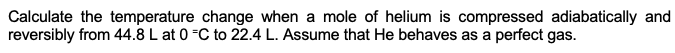 Calculate the temperature change when a mole of helium is compressed adiabatically and
reversibly from 44.8 L at 0 C to 22.4 L. Assume that He behaves as a perfect gas.