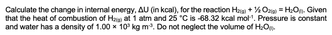 Calculate the change in internal energy, AU (in kcal), for the reaction H2(g) + 1/2O2(g) = H₂O(1). Given
that the heat of combustion of H2(g) at 1 atm and 25 °C is -68.32 kcal mol-¹. Pressure is constant
and water has a density of 1.00 x 10³ kg m-³. Do not neglect the volume of H₂O (1).