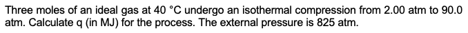 Three moles of an ideal gas at 40 °C undergo an isothermal compression from 2.00 atm to 90.0
atm. Calculate q (in MJ) for the process. The external pressure is 825 atm.